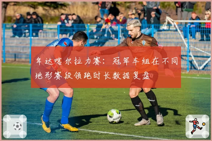 年达喀尔拉力赛：冠军车组在不同地形赛段领跑时长数据复盘