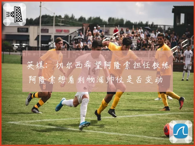 英媒：切尔西希望阿隆索担任教练 阿隆索想看利物浦帅位是否变动