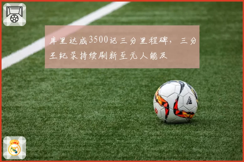 库里达成3500记三分里程碑，三分王纪录持续刷新至无人能及