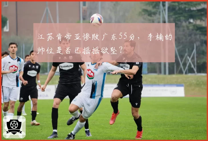 江苏肯帝亚惨败广东55分，李楠的帅位是否已摇摇欲坠？