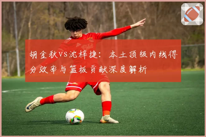 胡金秋vs沈梓捷：本土顶级内线得分效率与篮板贡献深度解析
