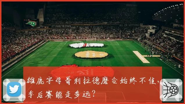 雄鹿字母哥利拉德磨合始终不佳，季后赛能走多远？