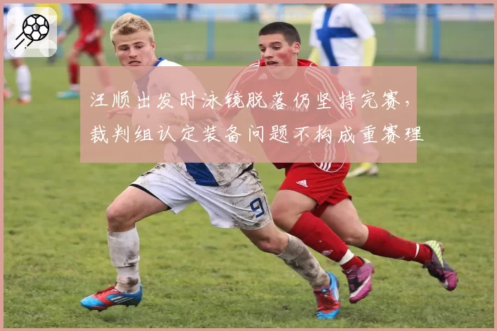 汪顺出发时泳镜脱落仍坚持完赛，裁判组认定装备问题不构成重赛理由