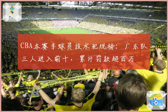 CBA本赛季球员技术犯规榜:广东队三人进入前十,累计罚款超百万