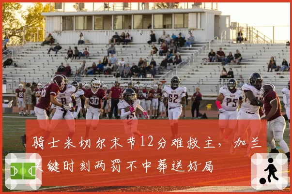 骑士米切尔末节12分难救主，加兰关键时刻两罚不中葬送好局