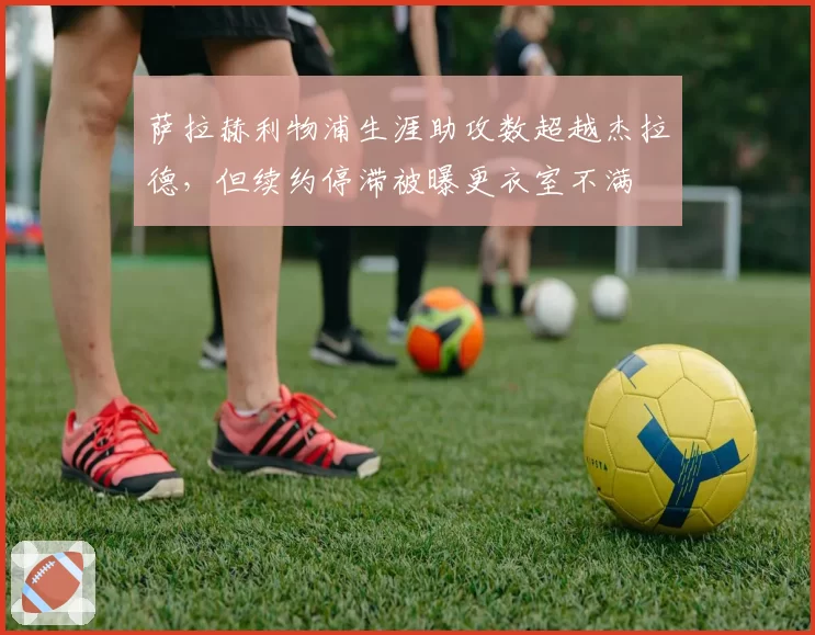 萨拉赫利物浦生涯助攻数超越杰拉德，但续约停滞被曝更衣室不满
