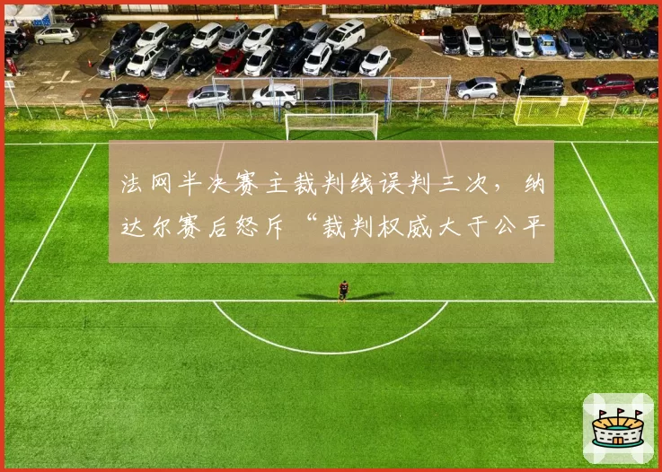 法网半决赛主裁判线误判三次,纳达尔赛后怒斥“裁判权威大于公平”?