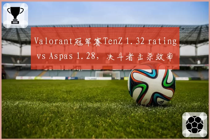 Valorant冠军赛TenZ 1.32 rating vs Aspas 1.28，决斗者击杀效率巅峰对决