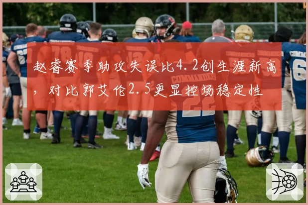 赵睿赛季助攻失误比4.2创生涯新高，对比郭艾伦2.5更显控场稳定性