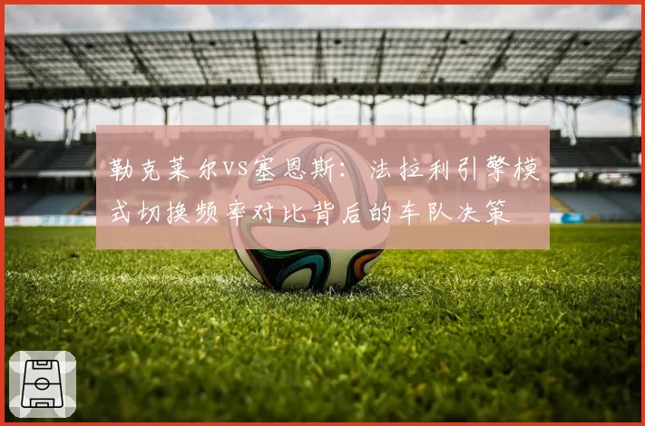 勒克莱尔vs塞恩斯：法拉利引擎模式切换频率对比背后的车队决策