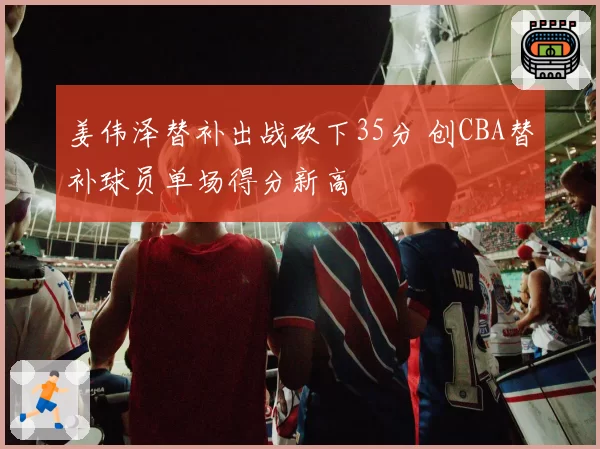 姜伟泽替补出战砍下35分 创CBA替补球员单场得分新高
