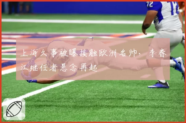 上海久事被曝接触欧洲名帅,李春江继任者悬念再起