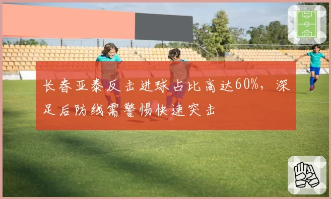 长春亚泰反击进球占比高达60%,深足后防线需警惕快速突击