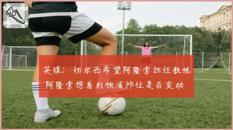 英媒：切尔西希望阿隆索担任教练 阿隆索想看利物浦帅位是否变动