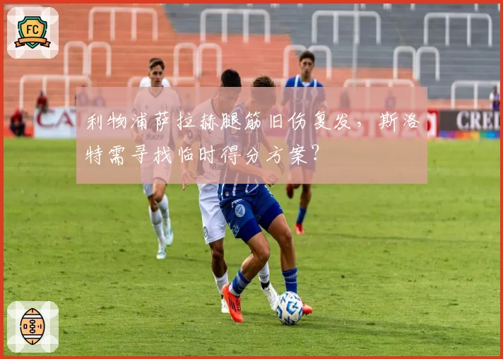 利物浦萨拉赫腿筋旧伤复发，斯洛特需寻找临时得分方案？