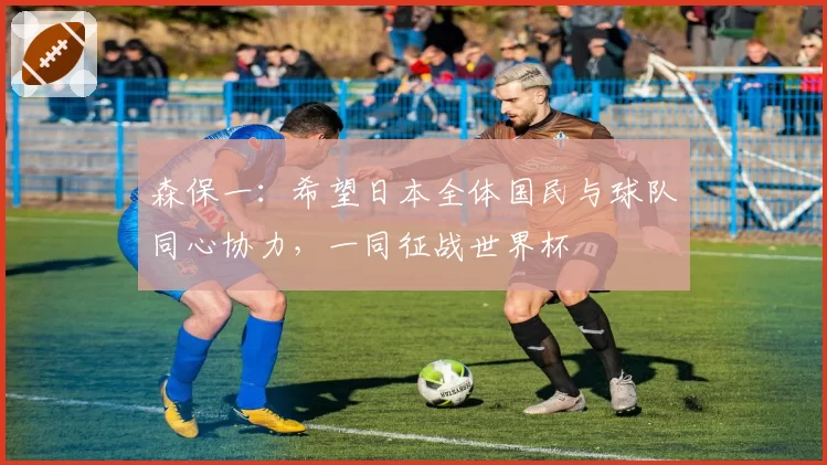 森保一：希望日本全体国民与球队同心协力，一同征战世界杯