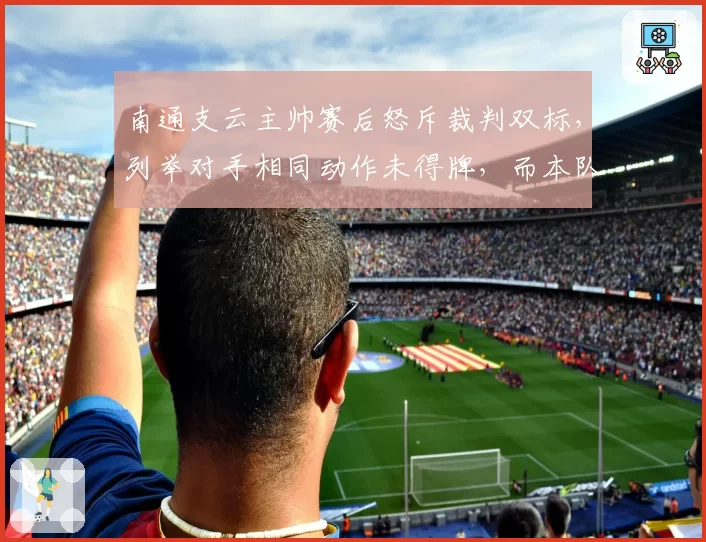 南通支云主帅赛后怒斥裁判双标，列举对手相同动作未得牌，而本队多次受害