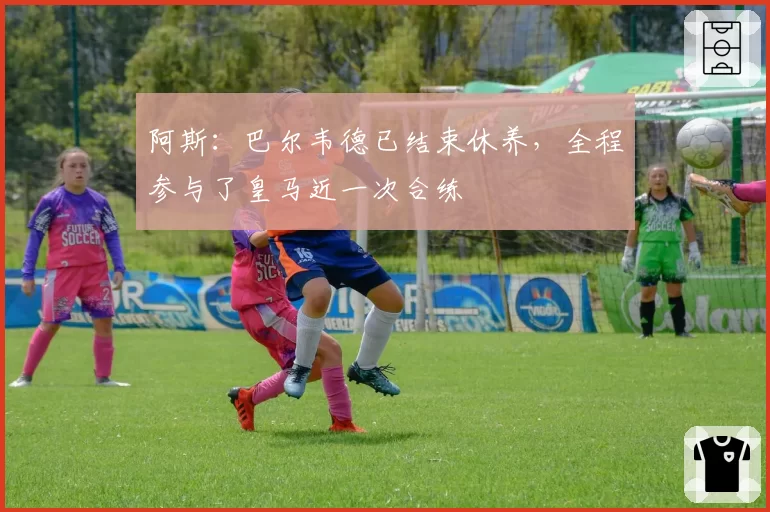 阿斯：巴尔韦德已结束休养，全程参与了皇马近一次合练