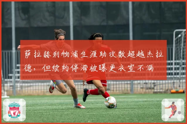 萨拉赫利物浦生涯助攻数超越杰拉德，但续约停滞被曝更衣室不满