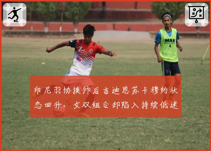 印尼羽协换帅后吉迪恩苏卡穆约状态回升，女双组合却陷入持续低迷