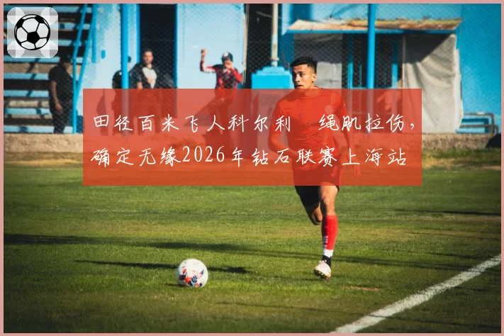 田径百米飞人科尔利腘绳肌拉伤,确定无缘2026年钻石联赛上海站