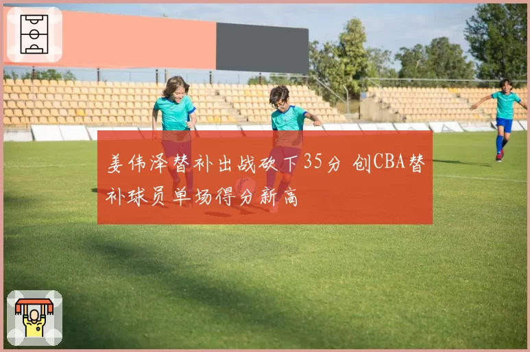 姜伟泽替补出战砍下35分 创CBA替补球员单场得分新高