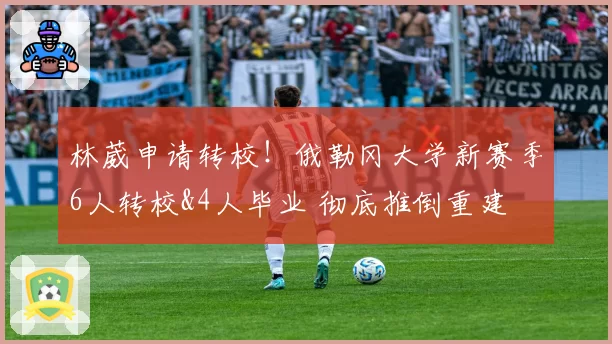 林葳申请转校！俄勒冈大学新赛季6人转校&4人毕业 彻底推倒重建