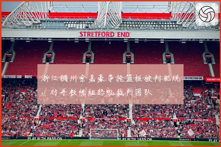 浙江稠州余嘉豪争抢篮板被判犯规，对手教练组怒吼裁判团队