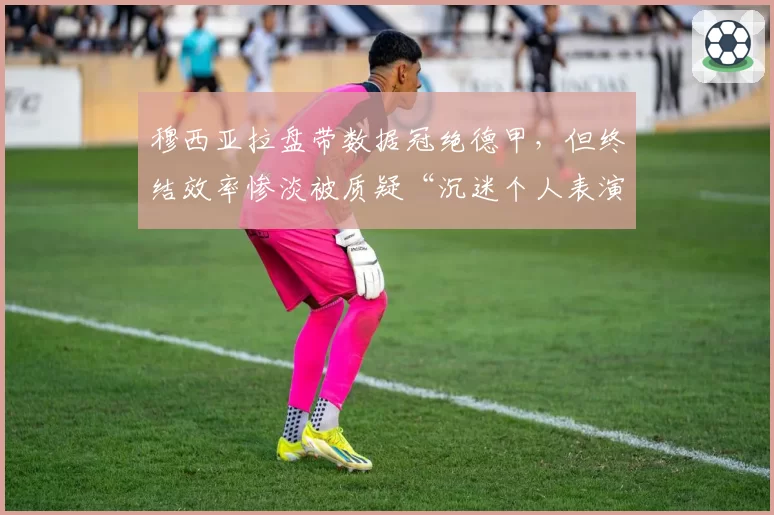 穆西亚拉盘带数据冠绝德甲，但终结效率惨淡被质疑“沉迷个人表演贻误战机”