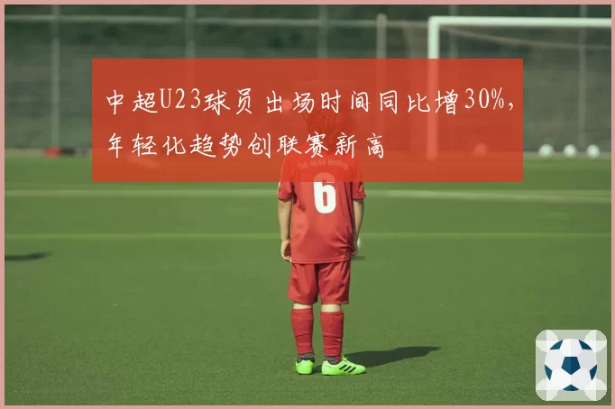 中超U23球员出场时间同比增30%，年轻化趋势创联赛新高