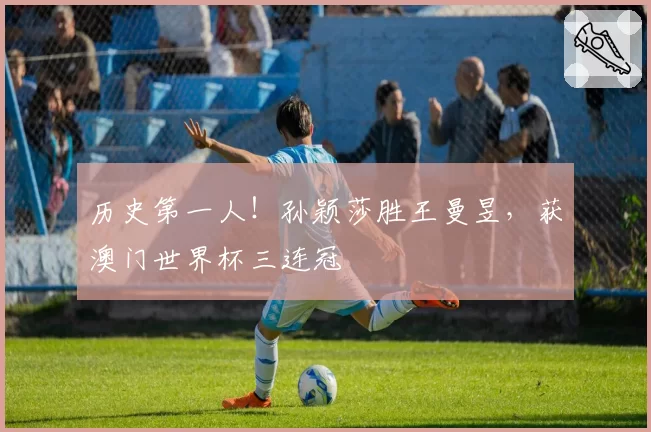 历史第一人！孙颖莎胜王曼昱，获澳门世界杯三连冠