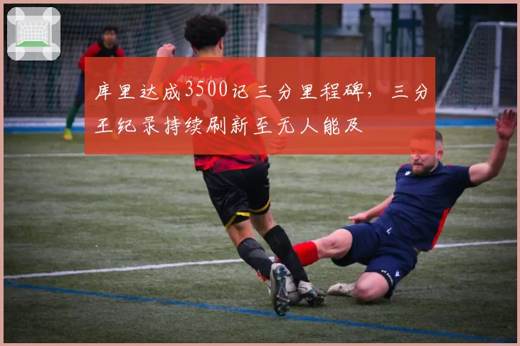 库里达成3500记三分里程碑，三分王纪录持续刷新至无人能及