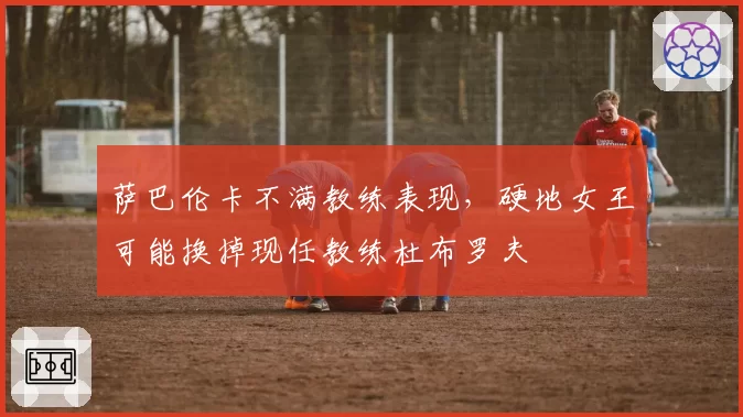 萨巴伦卡不满教练表现，硬地女王可能换掉现任教练杜布罗夫