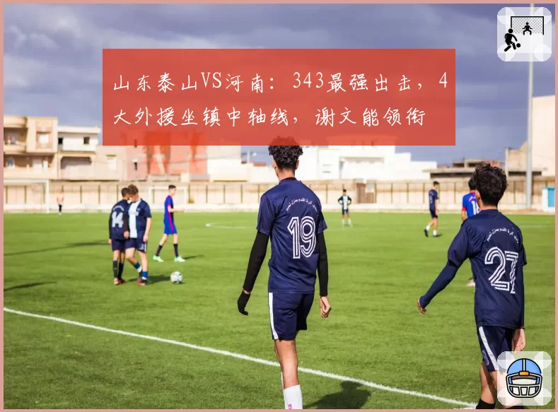 山东泰山VS河南：343最强出击，4大外援坐镇中轴线，谢文能领衔
