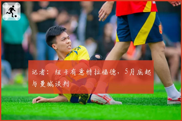 记者：纽卡有意特拉福德，5月底起与曼城谈判