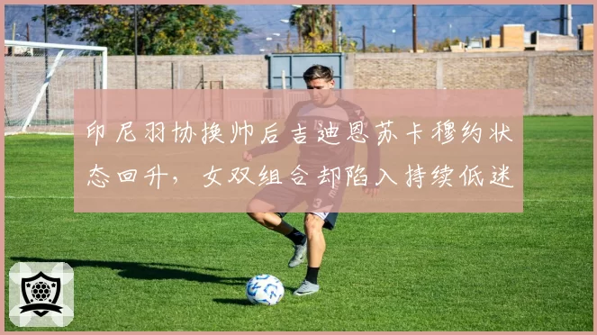 印尼羽协换帅后吉迪恩苏卡穆约状态回升，女双组合却陷入持续低迷