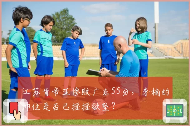 江苏肯帝亚惨败广东55分，李楠的帅位是否已摇摇欲坠？