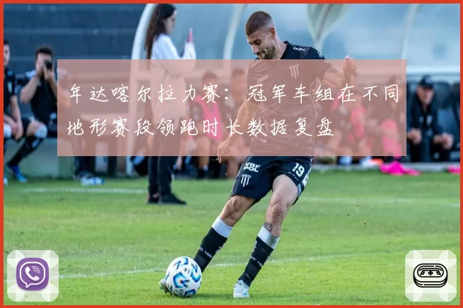 年达喀尔拉力赛：冠军车组在不同地形赛段领跑时长数据复盘