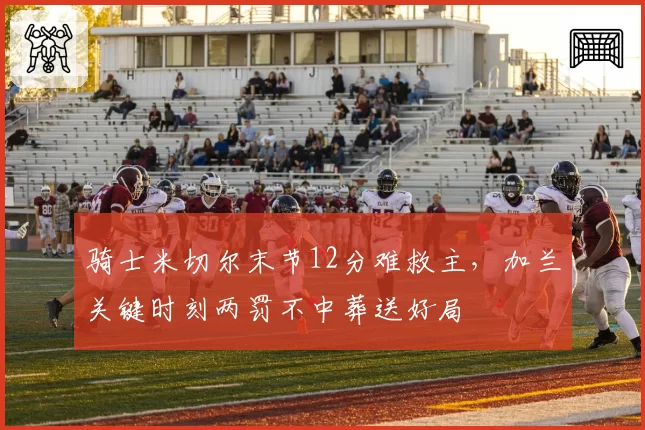 骑士米切尔末节12分难救主，加兰关键时刻两罚不中葬送好局