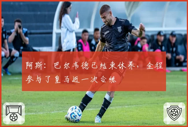 阿斯：巴尔韦德已结束休养，全程参与了皇马近一次合练