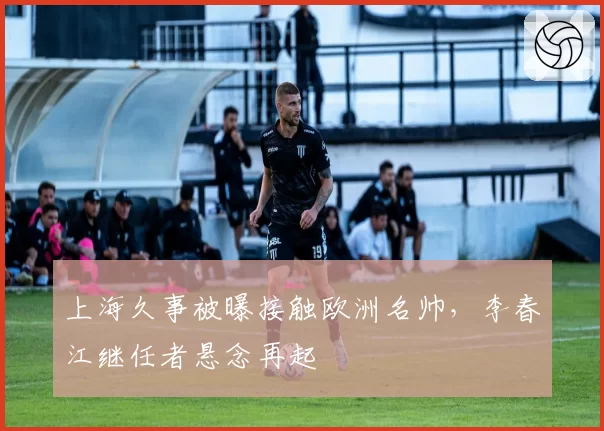 上海久事被曝接触欧洲名帅,李春江继任者悬念再起