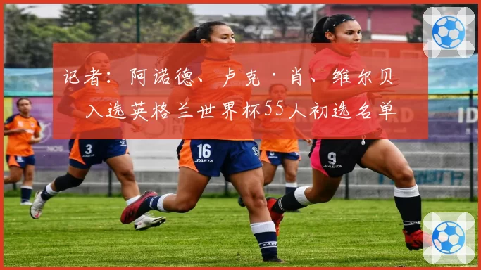 记者：阿诺德、卢克·肖、维尔贝克入选英格兰世界杯55人初选名单