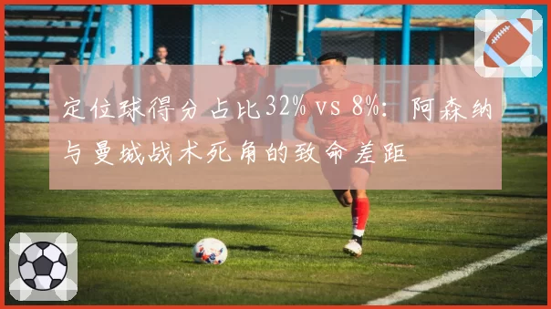 定位球得分占比32% vs 8%:阿森纳与曼城战术死角的致命差距