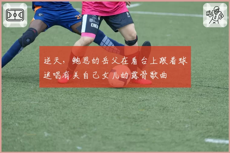 逆天,鲍恩的岳父在看台上跟着球迷唱有关自己女儿的露骨歌曲