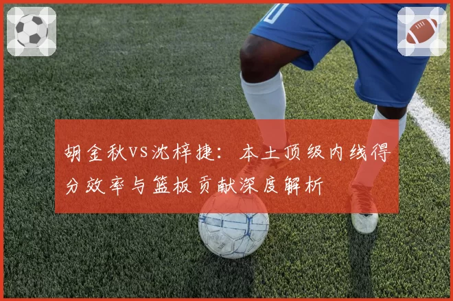 胡金秋vs沈梓捷：本土顶级内线得分效率与篮板贡献深度解析