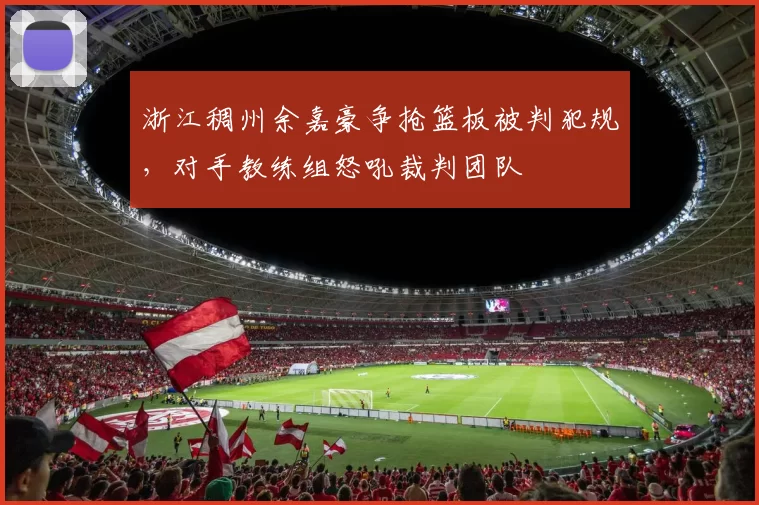 浙江稠州余嘉豪争抢篮板被判犯规，对手教练组怒吼裁判团队