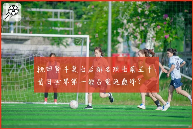 桃田贤斗复出后排名跌出前五十,昔日世界第一能否重返巅峰?