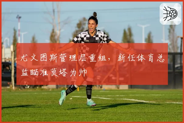 尤文图斯管理层重组，新任体育总监瞄准莫塔为帅