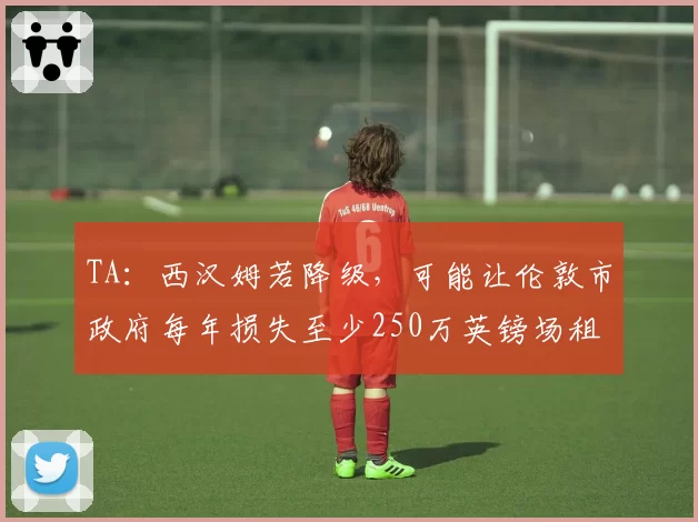 TA：西汉姆若降级，可能让伦敦市政府每年损失至少250万英镑场租