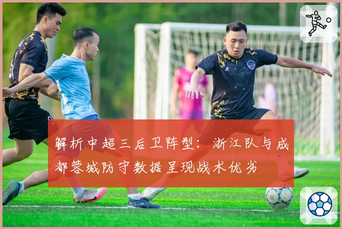 解析中超三后卫阵型:浙江队与成都蓉城防守数据呈现战术优劣